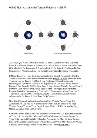 0004258A - Astronomia: Terra e Universo – UNESP
À Medida Que A Lua Orbita Em Torno Da Terra, Completando Seu Ciclo De
Fases, Ela Mantém Sempre A Mesma Face Voltada Para A Terra. Isso Indica Que
O Seu Período De Translação É Igual Ao Período De Rotação Em Torno De Seu
Próprio Eixo. Portanto, A Lua Tem Rotação Sincronizada Com A Translação.
É Muito Improvável Que Essa Sincronização Seja Casual. Acredita-Se Que Ela
Tenha Acontecido Como Resultado Das Grandes Forças De Maré Exercidas Pela
Terra Na Lua No Tempo Em Que A Lua Era Jovem E Mais Elástica. As
Deformações Tipo Bojos Causadas Na Superfície Da Lua Pelas Marés Teriam
Freado A Sua Rotação Até Ela Ficar Com O Bojo Sempre Voltado Para A Terra E,
Portanto, Com Período De Rotação Igual Ao De Translação. Essa Perda De
Rotação Teria Em Consequência Provocado O Afastamento Maior Entre Lua E
Terra (Para Conservar O Momentum Angular). Atualmente A Lua Continua
Afastando-Se Da Terra, A Uma Taxa De 4 Cm/Ano.
Note Que Como A Lua Mantém A Mesma Face Voltada Para A Terra, Um
Astronauta Na Lua Não Vê A Terra Nascer Ou Se Pôr. Se Ele Está Na Face
Voltada Para A Terra, A Terra Estará Sempre Visível. Se Ele Estiver Na Face
Oculta Da Lua, Nunca Verá A Terra.
Como O Sistema Terra-Lua Sofre Influência Gravitacional Do Sol E Dos Planetas,
A Terra E A Lua Não São Esféricas E As Marés Provocam Fricção Dentro Da
Terra E Da Lua, A Órbita Não É Regular, Precisando De Mais De Cem Termos
Para Ser Calculada Com Precisão. O Período Sideral Varia Até 7 Horas. O Período
Sinódico Tem Variação Ainda Maior, De Até 12 Horas (Lang,2001).
 