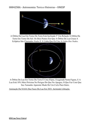 0004258A - Astronomia: Terra e Universo – UNESP
A Órbita Da Lua Em Torno Da Terra Está Inclinada 5° Em Relação À Orbita Da
Terra Em Torno Do Sol. Os Dois Pontos Em Que A Órbita Da Lua Cruza A
Eclíptica São Chamados Nodos E A Linha Que Os Une A Linha Dos Nodos.
A Órbita Da Lua Em Torno Da Terra É Uma Elipse, Exagerada Nesta Figura, E A
Lua Está 10% Mais Próxima No Perigeu Do Que No Apogeu, O Que Faz Com Que
Seu Tamanho Aparente Mude De Um Ciclo Para Outro.
Animação Da NASA Das Fases Da Lua Em 2021, Incluindo Libração.
030 Lua Nova Visível
 