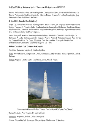 0004258A - Astronomia: Terra e Universo – UNESP
Estava Posicionado Sobre A Constelação De Capricórnio E Que, No Hemisfério Norte, Ele
Estava Posicionado Na Constelação De Câncer, Dando Origem Às Linhas Imaginárias Que
Demarcam Esse Fenômeno Na Terra.
E Qual É A Função Dos Trópicos?
Além De Marcar O Limite De Inclinação Dos Raios Solares, Os Trópicos Também Possuem
Outras Funções. A Primeira Delas É A Localização Geográfica, De Forma Que Essas Linhas
Permitem-Nos Conhecer As Chamadas Regiões Intertropicais, Ou Seja, Aquelas Localidades
Que Se Situam Entre Os Dois Trópicos.
Outra Função É Auxiliar Na Compreensão Sobre A Dinâmica Climática. Isso Porque Os
Trópicos, A Linha Do Equador E Os Círculos Polares Ártico E Antártico Servem Para Dividir
As Faixas Climáticas Ou Zonas Térmicas, Que São Um Dos Principais Fatores Que
Determinam O Clima Das Diferentes Regiões Da Terra.
Países Cortados Pelo Trópico De Câncer:
América: Bahamas, México E Estados Unidos.
Ásia: Arábia Saudita, Bangladesh, China, Emirados Árabes Unidos, Índia, Myanmar, Omã E
Taiwan.
África: Argélia, Chade, Egito, Mauritânia, Líbia, Mali E Níger.
Monumento Construído Em Taiwan Para Indicar O Trópico De Câncer ¹
Países Cortados Pelo Trópico De Capricórnio:
América: Argentina, Brasil, Chile E Paraguai
África: África Do Sul, Botswana, Moçambique, Madagascar E Namíbia.
 