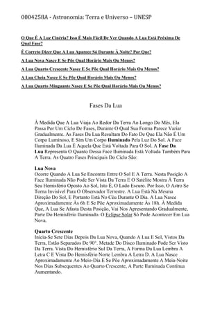 0004258A - Astronomia: Terra e Universo – UNESP
O Que É A Luz Cinéria? Isso É Mais Fácil De Ver Quando A Lua Está Próxima De
Qual Fase?
É Correto Dizer Que A Lua Aparece Só Durante À Noite? Por Que?
A Lua Nova Nasce E Se Põe Qual Horário Mais Ou Menos?
A Lua Quarto Crescente Nasce E Se Põe Qual Horário Mais Ou Menos?
A Lua Cheia Nasce E Se Põe Qual Horário Mais Ou Menos?
A Lua Quarto Minguante Nasce E Se Põe Qual Horário Mais Ou Menos?
Fases Da Lua
À Medida Que A Lua Viaja Ao Redor Da Terra Ao Longo Do Mês, Ela
Passa Por Um Ciclo De Fases, Durante O Qual Sua Forma Parece Variar
Gradualmente. As Fases Da Lua Resultam Do Fato De Que Ela Não É Um
Corpo Luminoso, E Sim Um Corpo Iluminado Pela Luz Do Sol. A Face
Iluminada Da Lua É Aquela Que Está Voltada Para O Sol. A Fase Da
Lua Representa O Quanto Dessa Face Iluminada Está Voltada Também Para
A Terra. As Quatro Fases Principais Do Ciclo São:
Lua Nova
Ocorre Quando A Lua Se Encontra Entre O Sol E A Terra. Nesta Posição A
Face Iluminada Não Pode Ser Vista Da Terra E O Satélite Mostra À Terra
Seu Hemisfério Oposto Ao Sol, Isto É, O Lado Escuro. Por Isso, O Astro Se
Torna Invisível Para O Observador Terrestre. A Lua Está Na Mesma
Direção Do Sol, E Portanto Está No Céu Durante O Dia. A Lua Nasce
Aproximadamente Às 6h E Se Põe Aproximadamente Às 18h. À Medida
Que, A Lua Se Afasta Desta Posição, Vai Nos Apresentando Gradualmente,
Parte Do Hemisfério Iluminado. O Eclipse Solar Só Pode Acontecer Em Lua
Nova.
Quarto Crescente
Inicia-Se Sete Dias Depois Da Lua Nova, Quando A Lua E Sol, Vistos Da
Terra, Estão Separados De 90°. Metade Do Disco Iluminado Pode Ser Visto
Da Terra. Vista Do Hemisfério Sul Da Terra, A Forma Da Lua Lembra A
Letra C E Vista Do Hemisfério Norte Lembra A Letra D. A Lua Nasce
Aproximadamente Ao Meio-Dia E Se Põe Aproximadamente A Meia-Noite
Nos Dias Subsequentes Ao Quarto Crescente, A Parte Iluminada Continua
Aumentando.
 