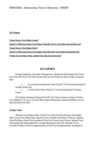 0004258A - Astronomia: Terra e Universo – UNESP
031 Eclipses
Como Ocorre Um Eclipse Lunar?
Qual É A Diferença Entre Um Eclipse Total Da Lua E Um Eclipse Parcial Da Lua?
Como Ocorre Um Eclipse Solar?
Qual É A Diferença Entre Um Eclipse Total Do Sol E Um Eclipse Parcial Do Sol?
O Que É Um Eclipse Solar Anular? Por Que Eles Ocorrem?
ECLIPSES
Eclipsar Significa Esconder, Desaparecer. Durante O Movimento Da Terra
Em Torno Do Sol, E Do Movimento Da Lua Em Torno Da Terra, Pode Acontecer
Que:
• A Lua Passa Exatamente Entre O Sol E A Terra Ocasionando O
Eclipse Solar, Ou
• A Terra Passa Entre O Sol E A Lua Ocasionando O Eclipse
Lunar.
Os Eclipses Ocorrem Porque O Sol É Um Corpo Luminoso (Gera E Emite
Luz Própria) E A Lua E A Terra São Corpos Iluminados (Apenas Refletem A Luz
Que Recebem Do Sol).
Eclipse Solar
Durante Um Eclipse Solar, O Sol Fica Total Ou Parcialmente Escondido
Pela Lua Ao Ser Observado Aqui Da Terra. Quando O Eclipse É Parcial, Apenas
Parte Do Disco Solar Fica Encoberto Pela Lua; Nesse Caso, Ocorre Apenas Uma
Diminuição Da Quantidade De Luz Que Recebemos Do Sol. Quando A Lua
Encobre O Disco Solar Completamente, O Sol Fica Completamente Eclipsado E
 