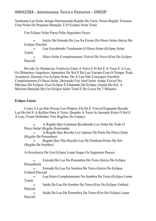0004258A - Astronomia: Terra e Universo – UNESP
Nenhuma Luz Solar Atinge Determinada Região Da Terra. Nessa Região Teremos
Uma Noite De Pequena Duração. É O Eclipse Solar Total.
Um Eclipse Solar Passa Pelas Seguintes Fases:
• Início Da Entrada Da Lua Na Frente Do Disco Solar (Início Do
Eclipse Parcial)
• Lua Encobrindo Totalmente O Disco Solar (Eclipse Solar
Total)
• Disco Solar Completamente Visível De Novo (Fim Do Eclipse
Parcial)
Devido Às Distâncias Variáveis Entre A Terra E O Sol E A Terra E A Lua,
Os Diâmetros Angulares Aparentes Do Sol E Da Lua Variam Com O Tempo. Pode
Acontecer, Durante Um Eclipse Solar, De A Lua Não Conseguir Encobrir
Completamente O Disco Solar, Deixando Um Anel Solar Ainda Visível No
Máximo Do Eclipse. Esse Eclipse É Chamado De Eclipse Anular Do Sol. A
Máxima Duração De Um Eclipse Solar Total É De Cerca De 7 Minutos.
Eclipse Lunar
Como A Lua Não Possui Luz Própria, Ela Só É Visível Enquanto Recebe
Luz Do Sol E A Reflete Para A Terra. Quando A Terra Se Interpõe Entre O Sol E
A Lua, Ficam Definidas Três Regiões No Espaço:
• A Região Que Continua Recebendo Luz Solar De Todo O
Disco Solar (Região Iluminada)
• A Região Que Recebe Luz Apenas De Parte Do Disco Solar
(Região Da Penumbra)
• Região Que Não Recebe Luz De Nenhum Ponto Do Sol
(Região Da Sombra)
A Ocorrência De Um Eclipse Lunar Segue Os Seguintes Passos:
• Entrada Da Lua Na Penumbra Da Terra (Início Do Eclipse
Penumbral)
• Entrada Da Lua Na Sombra Da Terra (Início Do Eclipse
Umbral Parcial)
• Lua Entra Completamente Na Sombra Da Terra (Eclipse Lunar
Total)
• Saída Da Lua Da Sombra Da Terra (Fim Do Eclipse Umbral
Parcial)
• Saída Da Lua Da Penumbra Da Terra (Fim Do Eclipse Lunar
Parcial)
 