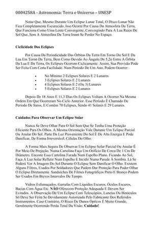 0004258A - Astronomia: Terra e Universo – UNESP
Notar Que, Mesmo Durante Um Eclipse Lunar Total, O Disco Lunar Não
Fica Completamente Escurecido. Isso Ocorre Por Causa Da Atmosfera Da Terra,
Que Funciona Como Uma Lente Convergente, Convergindo Para A Lua Raios De
Sol Que, Sem A Atmosfera Da Terra Iriam Se Perder No Espaço.
Ciclicidade Dos Eclipses
Por Causa Da Periodicidade Das Órbitas Da Terra Em Torno Do Sol E Da
Lua Em Torno Da Terra, Bem Como Devido Ao Ângulo De 5,2o Entre A Órbita
Da Lua E Da Terra, Os Eclipses Ocorrem Ciclicamente. Assim, Sua Previsão Pode
Ser Feita Com Certa Facilidade. Num Período De Um Ano, Podem Ocorrer:
• No Mínimo 2 Eclipses Solares E 2 Lunares
• 3 Eclipses Solares E 2 Lunares
• 4 Eclipses Solares E 2 (Ou 3) Lunares
• 5 Eclipses Solares E 2 Lunares
Depois De 18 Anos E 11,3 Dias Os Eclipses Voltam A Ocorrer Na Mesma
Ordem Em Que Ocorreram No Ciclo Anterior. Esse Período É Chamado De
Período De Saros, E Contém 70 Eclipses, Sendo 41 Solares E 29 Lunares.
Cuidados Para Observar Um Eclipse Solar
Nunca Se Deve Olhar Para O Sol Sem Que Se Tenha Uma Proteção
Eficiente Para Os Olhos. A Mesma Orientação Vale Durante Um Eclipse Parcial
Ou Anular Do Sol. Parte Da Luz Proveniente Do Sol É De Alta Energia E Pode
Danificar, De Forma Irreversível, Células Do Olho.
A Forma Mais Segura De Observar Um Eclipse Solar Parcial Ou Anular É
Por Meio De Prejeção. Numa Cartolina Faça Um Orifício De Cerca De 1 Cm De
Diâmetro. Encoste Essa Cartolina Furada Num Espelho Plano. Ficando Ao Sol,
Faça A Luz Solar Refletir Num Espelho E Incidir Numa Parede À Sombra. Lá Se
Poderá Ver A Imagem Do Sol Durante O Eclipse Sem Danificar O Olho. Existem
Alguns Filtros, Usados Por Soldadores Que Podem Dar Proteção Para Poder Olhar
O Eclipse Diretamente. Sanduíches De Filmes Fotográficos Preto E Branco Podem
Ser Usados Em Breves Intervalos De Tempo.
Vidros Esfumaçados, Garrafas Com Líquidos Escuros, Óculos Escuros,
Bacias Com Água Etc. NÃO Oferecem Proteção Adequada E Devem Ser
Evitados. A Observação De Um Eclipse Com Telescópios, Lunetas Ou Binóculos
Só Deve Ser Feita Se Devidamente Autorizada Pelo Fabricante Dos Referidos
Instrumentos. Caso Contrário, O Risco De Danos Ópticos É Muito Grande,
Geralmente Ocorrendo Perda Total Da Visão. Cuidado!
 