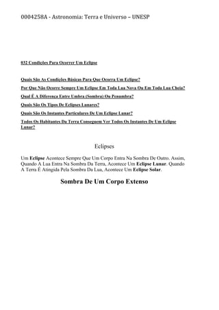 0004258A - Astronomia: Terra e Universo – UNESP
032 Condições Para Ocorrer Um Eclipse
Quais São As Condições Básicas Para Que Ocorra Um Eclipse?
Por Que Não Ocorre Sempre Um Eclipse Em Toda Lua Nova Ou Em Toda Lua Cheia?
Qual É A Diferença Entre Umbra (Sombra) Ou Penumbra?
Quais São Os Tipos De Eclipses Lunares?
Quais São Os Instantes Particulares De Um Eclipse Lunar?
Todos Os Habitantes Da Terra Conseguem Ver Todos Os Instantes De Um Eclipse
Lunar?
Eclipses
Um Eclipse Acontece Sempre Que Um Corpo Entra Na Sombra De Outro. Assim,
Quando A Lua Entra Na Sombra Da Terra, Acontece Um Eclipse Lunar. Quando
A Terra É Atingida Pela Sombra Da Lua, Acontece Um Eclipse Solar.
Sombra De Um Corpo Extenso
 