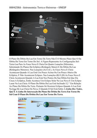 0004258A - Astronomia: Terra e Universo – UNESP
O Plano Da Órbita Da Lua Em Torno Da Terra Não É O Mesmo Plano Que O Da
Órbita Da Terra Em Torno Do Sol. A Figura Representa As Configurações Sol-
Terra-Lua Para As Fases Nova E Cheia Em Quatro Lunações Diferentes,
Salientando Os Planos Da Eclíptica (Retângulo Maior) E Da Órbita Da Lua
(Retângulos Menores). Nas Lunações (A) E (C), As Fases Nova E Cheia
Acontecem Quando A Lua Está Um Pouco Acima Ou Um Pouco Abaixo Da
Eclíptica, E Não Acontecem Eclipses. Nas Lunações (B) E (D) As Fases Nova E
Cheia Acontecem Quando A Lua Está Nos Pontos Da Sua Órbita Em Que Ela
Cruza A Eclíptica, Então Acontece Um Eclipse Solar Na Lua Nova E Um Eclipse
Lunar Na Lua Cheia. O Plano Da Órbita Da Lua Está Inclinado 5,2 ° Em Relação
Ao Plano Da Órbita Da Terra. Portanto Só Ocorrem Eclipses Quando A Lua Está
Na Fase De Lua Cheia Ou Nova, E Quando O Sol Está Sobre A Linha Dos Nodos,
Que É A Linha De Intersecção Do Plano Da Órbita Da Terra Em Torno Do
Sol Com O Plano Da Órbita Da Lua Em Torno Da Terra.
 
