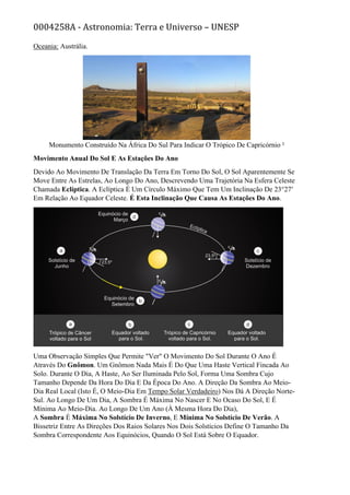 0004258A - Astronomia: Terra e Universo – UNESP
Oceania: Austrália.
Monumento Construído Na África Do Sul Para Indicar O Trópico De Capricórnio ²
Movimento Anual Do Sol E As Estações Do Ano
Devido Ao Movimento De Translação Da Terra Em Torno Do Sol, O Sol Aparentemente Se
Move Entre As Estrelas, Ao Longo Do Ano, Descrevendo Uma Trajetória Na Esfera Celeste
Chamada Eclíptica. A Eclíptica É Um Círculo Máximo Que Tem Um Inclinação De 23°27′
Em Relação Ao Equador Celeste. É Esta Inclinação Que Causa As Estações Do Ano.
Uma Observação Simples Que Permite "Ver" O Movimento Do Sol Durante O Ano É
Através Do Gnômon. Um Gnômon Nada Mais É Do Que Uma Haste Vertical Fincada Ao
Solo. Durante O Dia, A Haste, Ao Ser Iluminada Pelo Sol, Forma Uma Sombra Cujo
Tamanho Depende Da Hora Do Dia E Da Época Do Ano. A Direção Da Sombra Ao Meio-
Dia Real Local (Isto É, O Meio-Dia Em Tempo Solar Verdadeiro) Nos Dá A Direção Norte-
Sul. Ao Longo De Um Dia, A Sombra É Máxima No Nascer E No Ocaso Do Sol, E É
Mínima Ao Meio-Dia. Ao Longo De Um Ano (À Mesma Hora Do Dia),
A Sombra É Máxima No Solstício De Inverno, E Mínima No Solstício De Verão. A
Bissetriz Entre As Direções Dos Raios Solares Nos Dois Solstícios Define O Tamanho Da
Sombra Correspondente Aos Equinócios, Quando O Sol Está Sobre O Equador.
 