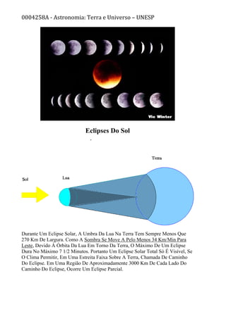 0004258A - Astronomia: Terra e Universo – UNESP
Eclipses Do Sol
Durante Um Eclipse Solar, A Umbra Da Lua Na Terra Tem Sempre Menos Que
270 Km De Largura. Como A Sombra Se Move A Pelo Menos 34 Km/Min Para
Leste, Devido À Órbita Da Lua Em Torno Da Terra, O Máximo De Um Eclipse
Dura No Máximo 7 1/2 Minutos. Portanto Um Eclipse Solar Total Só É Visível, Se
O Clima Permitir, Em Uma Estreita Faixa Sobre A Terra, Chamada De Caminho
Do Eclipse. Em Uma Região De Aproximadamente 3000 Km De Cada Lado Do
Caminho Do Eclipse, Ocorre Um Eclipse Parcial.
 