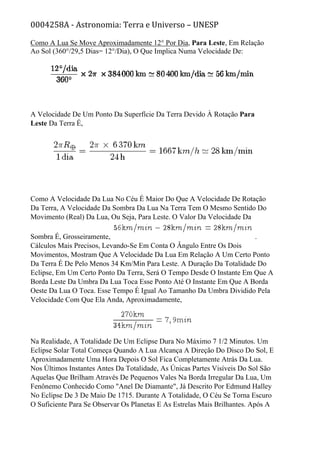 0004258A - Astronomia: Terra e Universo – UNESP
Como A Lua Se Move Aproximadamente 12° Por Dia, Para Leste, Em Relação
Ao Sol (360°/29,5 Dias= 12°/Dia), O Que Implica Numa Velocidade De:
A Velocidade De Um Ponto Da Superfície Da Terra Devido À Rotação Para
Leste Da Terra É,
Como A Velocidade Da Lua No Céu É Maior Do Que A Velocidade De Rotação
Da Terra, A Velocidade Da Sombra Da Lua Na Terra Tem O Mesmo Sentido Do
Movimento (Real) Da Lua, Ou Seja, Para Leste. O Valor Da Velocidade Da
Sombra É, Grosseiramente, .
Cálculos Mais Precisos, Levando-Se Em Conta O Ângulo Entre Os Dois
Movimentos, Mostram Que A Velocidade Da Lua Em Relação A Um Certo Ponto
Da Terra É De Pelo Menos 34 Km/Min Para Leste. A Duração Da Totalidade Do
Eclipse, Em Um Certo Ponto Da Terra, Será O Tempo Desde O Instante Em Que A
Borda Leste Da Umbra Da Lua Toca Esse Ponto Até O Instante Em Que A Borda
Oeste Da Lua O Toca. Esse Tempo É Igual Ao Tamanho Da Umbra Dividido Pela
Velocidade Com Que Ela Anda, Aproximadamente,
Na Realidade, A Totalidade De Um Eclipse Dura No Máximo 7 1/2 Minutos. Um
Eclipse Solar Total Começa Quando A Lua Alcança A Direção Do Disco Do Sol, E
Aproximadamente Uma Hora Depois O Sol Fica Completamente Atrás Da Lua.
Nos Últimos Instantes Antes Da Totalidade, As Únicas Partes Visíveis Do Sol São
Aquelas Que Brilham Através De Pequenos Vales Na Borda Irregular Da Lua, Um
Fenônemo Conhecido Como "Anel De Diamante", Já Descrito Por Edmund Halley
No Eclipse De 3 De Maio De 1715. Durante A Totalidade, O Céu Se Torna Escuro
O Suficiente Para Se Observar Os Planetas E As Estrelas Mais Brilhantes. Após A
 