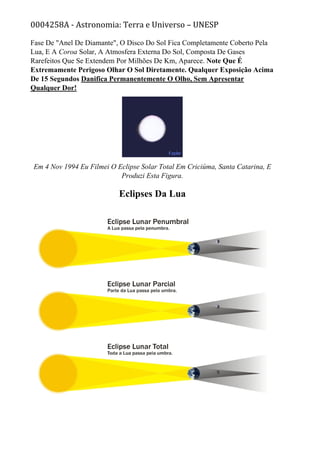 0004258A - Astronomia: Terra e Universo – UNESP
Fase De "Anel De Diamante", O Disco Do Sol Fica Completamente Coberto Pela
Lua, E A Coroa Solar, A Atmosfera Externa Do Sol, Composta De Gases
Rarefeitos Que Se Extendem Por Milhões De Km, Aparece. Note Que É
Extremamente Perigoso Olhar O Sol Diretamente. Qualquer Exposição Acima
De 15 Segundos Danifica Permanentemente O Olho, Sem Apresentar
Qualquer Dor!
Em 4 Nov 1994 Eu Filmei O Eclipse Solar Total Em Criciúma, Santa Catarina, E
Produzi Esta Figura.
Eclipses Da Lua
 