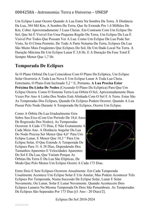 0004258A - Astronomia: Terra e Universo – UNESP
Um Eclipse Lunar Ocorre Quando A Lua Entra Na Sombra Da Terra. À Distância
Da Lua, 384 Mil Km, A Sombra Da Terra, Que Se Extende Por 1,4 Milhões De
Km, Cobre Aproximadamente 3 Luas Cheias. Em Contraste Com Um Eclipse Do
Sol, Que Só É Visível Em Uma Pequena Região Da Terra, Um Eclipse Da Lua É
Visível Por Todos Que Possam Ver A Lua. Como Um Eclipse Da Lua Pode Ser
Visto, Se O Clima Permitir, De Todo A Parte Noturna Da Terra, Eclipses Da Lua
São Muito Mais Freqüentes Que Eclipses Do Sol, De Um Dado Local Na Terra. A
Duração Máxima De Um Eclipse Lunar É 3,8 Hr, E A Duração Da Fase Total É
Sempre Menor Que 1,7 Hr.
Temporada De Eclipses
Se O Plano Orbital Da Lua Coincidisse Com O Plano Da Eclíptica, Um Eclipse
Solar Ocorreria A Toda Lua Nova E Um Eclipse Lunar A Toda Lua Cheia.
Entretanto, O Plano Está Inclinado 5,2 ° E, Portanto, A Lua Precisa Estar
Próxima Da Linha De Nodos (Cruzando O Plano Da Eclíptica) Para Que Um
Eclipse Ocorra. Como O Sistema Terra-Lua Orbita O Sol, Aproximadamente Duas
Vezes Por Ano A Linha Dos Nodos Está Alinhada Com O Sol E A Terra. Estas São
As Temporadas Dos Eclipses, Quando Os Eclipses Podem Ocorrer. Quando A Lua
Passar Pelo Nodo Durante A Temporada De Eclipses, Ocorre Um Eclipse.
Como A Órbita Da Lua Gradualmente Gira
Sobre Seu Eixo (Com Um Período De 18,6 Anos
De Regressão Dos Nodos), As Temporadas
Ocorrem A Cada 173 Dias, E Não Exatamente A
Cada Meio Ano. A Distância Angular Da Lua
Do Nodo Precisa Ser Menor Que 4,6° Para Um
Eclipse Lunar, E Menor Que 10,3 ° Para Um
Eclipse Solar, O Que Estende A Temporada De
Eclipses Para 31 A 38 Dias, Dependendo Dos
Tamanhos Aparentes E Velocidades Aparentes
Do Sol E Da Lua, Que Variam Porque As
Órbitas Da Terra E Da Lua São Elípticas, De
Modo Que Pelo Menos Um Eclipse Ocorre A Cada 173 Dias.
Entre Dois E Sete Eclipses Ocorrem Anualmente. Em Cada Temporada
Usualmente Acontece Um Eclipse Solar E Um Anular, Mas Podem Acontecer Três
Eclipses Por Temporada, Numa Sucessão De Eclipse Solar, Lunar E Solar
Novamente, Ou Lunar, Solar E Lunar Novamente. Quando Acontecem Dois
Eclipses Lunares Na Mesma Temporada Os Dois São Penumbrais. As Temporadas
De Eclipses São Separadas Por 173 Dias [(1 Ano - 20 Dias)/2].
Eclipses Do Sol 2010-2024
 