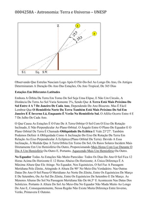 0004258A - Astronomia: Terra e Universo – UNESP
Observando Que Estrelas Nasciam Logo Após O Pôr-Do-Sol Ao Longo Do Ano, Os Antigos
Determinaram A Duração Do Ano Das Estações, Ou Ano Tropical, De 365 Dias
Estações Em Diferentes Latitudes
Embora A Órbita Da Terra Em Torno Do Sol Seja Uma Elipse, E Não Um Círculo, A
Distância Da Terra Ao Sol Varia Somente 3%, Sendo Que A Terra Está Mais Próxima Do
Sol Entre 4 A 7 De Janeiro De Cada Ano, Dependendo Do Ano Bissexto. Mas É Fácil
Lembrar Que O Hemisfério Norte Da Terra Também Está Mais Próximo Do Sol Em
Janeiro E É Inverno Lá, Enquanto É Verão No Hemisfério Sul. O Afélio Ocorre Entre 4 E
7 De Julho De Cada Ano.
O Que Causa As Estações É O Fato De A Terra Orbitar O Sol Com O Eixo De Rotação
Inclinado, E Não Perpendicular Ao Plano Orbital. O Ângulo Entre O Plano Do Equador E O
Plano Orbital Da Terra É Chamado Obliquidade Da Eclítica E Vale 23°27′. Também
Podemos Definir A Obliquidade Como A Inclinação Do Eixo De Rotação Da Terra Em
Relação Ao Eixo Perpendicular À Eclíptica (Plano Orbital Da Terra). Devido A Essa
Inclinação, À Medida Que A Terra Orbita Em Torno Do Sol, Os Raios Solares Incidem Mais
Diretamente Em Um Hemisfério Ou Outro, Proporcionando Mais Horas Com Luz Durante O
Dia A Um Hemisfério Ou Outro E, Portanto, Aquecendo Mais Um Hemisfério Ou Outro.
No Equador Todas As Estações São Muito Parecidas: Todos Os Dias Do Ano O Sol Fica 12
Horas Acima Do Horizonte E 12 Horas Abaixo Do Horizonte; A Única Diferença É A
Máxima Altura Que Ele Atinge. No Equador, Nos Equinócios, O Sol Faz A Passagem
Meridiana Pelo Zênite, Atingindo A Altura De 90° No Meio-Dia Verdadeiro. Nas Outras
Datas Do Ano O Sol Passa O Meridiano Ao Norte Do Zênite, Entre Os Equinócios De Março
E De Setembro, Ou Ao Sul Do Zênite, Entre Os Equinócios De Setembro E De Março. As
Menores Alturas Do Sol Na Passagem Meridiana São De 66,5° E Acontecem Nas Datas Dos
Solstícios. Portanto A Altura Do Sol Ao Meio-Dia No Equador Não Muda Muito Ao Longo
Do Ano E, Consequentemente, Nessa Região Não Existe Muita Diferença Entre Inverno,
Verão, Primavera E Outono.
 