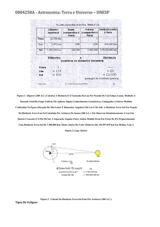 0004258A - Astronomia: Terra e Universo – UNESP
Figura 1 - Hiparco (200 A.C.) Calculou A Distância E O Tamanho Da Lua Por Ocasião De Um Eclipse Lunar, Medindo A
Duração Total Da Etapa Umbral. Ele Aplicou Alguns Conhecimentos Geométricos, Conjugados A Outras Medidas
Conhecidas Na Época (Duração Do Mês Lunar E Dimensões Angulares Da Lua E Do Sol). A Distância Terra-Sol Em Função
Da Distância Terra-Lua Foi Calculada Por Aristarco De Samus (300 A.C.). Ele Observou Simultaneamente A Lua Em
Quarto Crescente E O Pôr Do Sol. A Separação Angular Entre Ambos Medida Ficou Em Torno De 87o Proporcionando
Uma Distância Terra-Sol De 7.300.000 Km, Muito Abaixo Do Valor Moderno (De 149.597.870 Km Em Média). Veja A
Figura 2, Logo Abaixo.
Figura 2 - Cálculo Da Distância Terra-Sol Feito Por Aristarco (300 A.C.).
Tipos De Eclipses
 