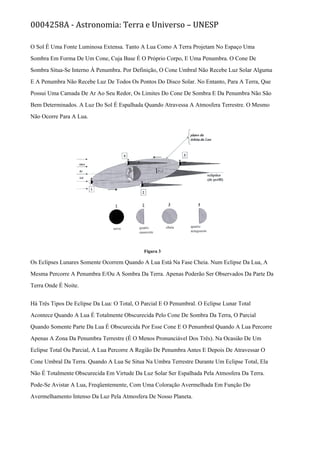 0004258A - Astronomia: Terra e Universo – UNESP
O Sol É Uma Fonte Luminosa Extensa. Tanto A Lua Como A Terra Projetam No Espaço Uma
Sombra Em Forma De Um Cone, Cuja Base É O Próprio Corpo, E Uma Penumbra. O Cone De
Sombra Situa-Se Interno À Penumbra. Por Definição, O Cone Umbral Não Recebe Luz Solar Alguma
E A Penumbra Não Recebe Luz De Todos Os Pontos Do Disco Solar. No Entanto, Para A Terra, Que
Possui Uma Camada De Ar Ao Seu Redor, Os Limites Do Cone De Sombra E Da Penumbra Não São
Bem Determinados. A Luz Do Sol É Espalhada Quando Atravessa A Atmosfera Terrestre. O Mesmo
Não Ocorre Para A Lua.
Figura 3
Os Eclipses Lunares Somente Ocorrem Quando A Lua Está Na Fase Cheia. Num Eclipse Da Lua, A
Mesma Percorre A Penumbra E/Ou A Sombra Da Terra. Apenas Poderão Ser Observados Da Parte Da
Terra Onde É Noite.
Há Três Tipos De Eclipse Da Lua: O Total, O Parcial E O Penumbral. O Eclipse Lunar Total
Acontece Quando A Lua É Totalmente Obscurecida Pelo Cone De Sombra Da Terra, O Parcial
Quando Somente Parte Da Lua É Obscurecida Por Esse Cone E O Penumbral Quando A Lua Percorre
Apenas A Zona Da Penumbra Terrestre (É O Menos Pronunciável Dos Três). Na Ocasião De Um
Eclipse Total Ou Parcial, A Lua Percorre A Região De Penumbra Antes E Depois De Atravessar O
Cone Umbral Da Terra. Quando A Lua Se Situa Na Umbra Terrestre Durante Um Eclipse Total, Ela
Não É Totalmente Obscurecida Em Virtude Da Luz Solar Ser Espalhada Pela Atmosfera Da Terra.
Pode-Se Avistar A Lua, Freqüentemente, Com Uma Coloração Avermelhada Em Função Do
Avermelhamento Intenso Da Luz Pela Atmosfera De Nosso Planeta.
 