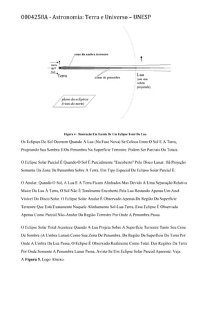0004258A - Astronomia: Terra e Universo – UNESP
Figura 4 - Ilustração Em Escala De Um Eclipse Total Da Lua
Os Eclipses Do Sol Ocorrem Quando A Lua (Na Fase Nova) Se Coloca Entre O Sol E A Terra,
Projetando Sua Sombra E/Ou Penumbra Na Superfície Terrestre. Podem Ser Parciais Ou Totais.
O Eclipse Solar Parcial É Quando O Sol É Parcialmente "Encoberto" Pelo Disco Lunar. Há Projeção
Somente Da Zona De Penumbra Sobre A Terra. Um Tipo Especial De Eclipse Solar Parcial É:
O Anular; Quando O Sol, A Lua E A Terra Ficam Alinhados Mas Devido A Uma Separação Relativa
Maior Da Lua À Terra, O Sol Não É Totalmente Encoberto Pela Lua Restando Apenas Um Anel
Visível Do Disco Solar. O Eclipse Solar Anular É Observado Apenas Da Região Da Superfície
Terrestre Que Está Exatamente Naquele Alinhamento Sol-Lua-Terra. Esse Eclipse É Observado
Apenas Como Parcial Não-Anular Da Região Terrestre Por Onde A Penumbra Passa.
O Eclipse Solar Total Acontece Quando A Lua Projeta Sobre A Superfície Terrestre Tanto Seu Cone
De Sombra (A Umbra Lunar) Como Sua Zona De Penumbra. Da Região Da Superfície Da Terra Por
Onde A Umbra Da Lua Passa, O Eclipse É Observado Realmente Como Total. Das Regiões Da Terra
Por Onde Somente A Penumbra Lunar Passa, Avista-Se Um Eclipse Solar Parcial Aparente. Veja
A Figura 5, Logo Abaixo.
 