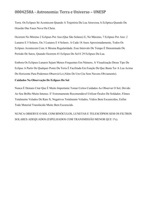 0004258A - Astronomia: Terra e Universo – UNESP
Terra. Os Eclipses Só Acontecem Quando A Trajetória Da Lua Atravessa A Eclíptica Quando Da
Ocasião Das Fases Nova Ou Cheia.
Ocorrem No Mínimo 2 Eclipses Por Ano (Que São Solares) E, No Máximo, 7 Eclipses Por Ano: 2
Lunares E 5 Solares, Ou 3 Lunares E 4 Solares. A Cada 18 Anos Aproximadamente, Todos Os
Eclipses Acontecem Com A Mesma Regularidade. Esse Intervalo De Tempo É Denominado De
Período De Saros, Quando Ocorrem 41 Eclipses Do Sol E 29 Eclipses Da Lua.
Embora Os Eclipses Lunares Sejam Menos Frequentes Em Número, A Visualização Desse Tipo De
Eclipse A Partir De Qualquer Ponto Da Terra É Facilitada Em Função De Que Basta Ter A Lua Acima
Do Horizonte Para Podermos Observá-Lo (Além De Um Céu Sem Nuvens Obviamente).
Cuidados Na Observação De Eclipses Do Sol
Nunca É Demais Citar Que É Muito Importante Tomar Certos Cuidados Ao Observar O Sol, Devido
Ao Seu Brilho Muito Intenso. E' Extremamente Recomendável Utilizar Óculos De Soldador, Filmes
Totalmente Velados De Raio X, Negativos Totalmente Velados, Vidros Bem Escurecidos, Enfim
Todo Material Translúcido Muito Bem Escurecido.
NUNCA OBSERVE O SOL COM BINÓCULOS, LUNETAS E TELESCÓPIOS SEM OS FILTROS
SOLARES ADEQUADOS (ESPELHADOS COM TRANSMISSÃO MENOR QUE 1%).
 