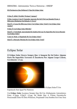 0004258A - Astronomia: Terra e Universo – UNESP
034 Parâmetros Que Definem O Tipo Do Eclipse Solar
O Que É Afélio? Periélio? Perigeu? Apogeu?
O Que Acontece Com O Tamanho Aparente Do Sol E Da Lua Quando Ficam A
Diferentes Distâncias Em Relação À Terra?
Qual É A Causa Da Diferença Entre Um Eclipse Solar Total E Um Eclipse Solar
Anular?
O Que É Um Eclipse Solar Híbrido?
Qual É A Velocidade Aproximada Da Sombra Da Lua Na Superfície Da Terra Durante
Um Eclipse Solar?
Como Se Mede A Magnitude De Um Eclipse Solar?
Qual É A Duração Máxima De Um Eclipse Solar Total?
Eclipse Solar
O Eclipse Solar Ocorre Sempre Que A Imagem Do Sol Sobre Alguma
Parte Da Superfície Terrestre É Encoberta Por Algum Corpo Celeste,
Geralmente A Lua.
O Eclipse Solar É Um
Espetáculo Sem Igual Na Natureza
Um Eclipse Solar Acontece Sempre Que Há Um Alinhamento Astronômico
Entre A Terra, O Sol E A Lua, De Modo Que A Última Encontra-Se
Posicionada Entre Os Dois Primeiros, Projetando Uma Sombra Em Uma Área
 