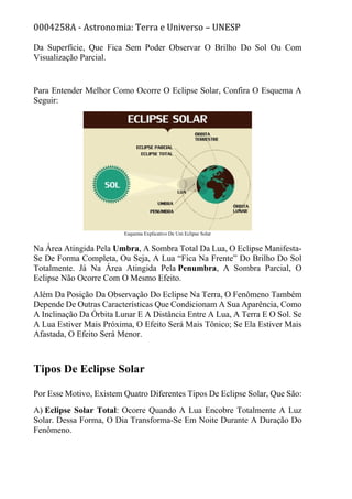 0004258A - Astronomia: Terra e Universo – UNESP
Da Superfície, Que Fica Sem Poder Observar O Brilho Do Sol Ou Com
Visualização Parcial.
Para Entender Melhor Como Ocorre O Eclipse Solar, Confira O Esquema A
Seguir:
Esquema Explicativo De Um Eclipse Solar
Na Área Atingida Pela Umbra, A Sombra Total Da Lua, O Eclipse Manifesta-
Se De Forma Completa, Ou Seja, A Lua “Fica Na Frente” Do Brilho Do Sol
Totalmente. Já Na Área Atingida Pela Penumbra, A Sombra Parcial, O
Eclipse Não Ocorre Com O Mesmo Efeito.
Além Da Posição Da Observação Do Eclipse Na Terra, O Fenômeno Também
Depende De Outras Características Que Condicionam A Sua Aparência, Como
A Inclinação Da Órbita Lunar E A Distância Entre A Lua, A Terra E O Sol. Se
A Lua Estiver Mais Próxima, O Efeito Será Mais Tônico; Se Ela Estiver Mais
Afastada, O Efeito Será Menor.
Tipos De Eclipse Solar
Por Esse Motivo, Existem Quatro Diferentes Tipos De Eclipse Solar, Que São:
A) Eclipse Solar Total: Ocorre Quando A Lua Encobre Totalmente A Luz
Solar. Dessa Forma, O Dia Transforma-Se Em Noite Durante A Duração Do
Fenômeno.
 