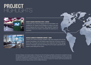 PROJECT
HIGHLIGHTS
Dimenco Displays, the market leader in Glasses-Free 3D technology worldwide, achieved this recognition through
the development and implementation of cutting-edge innovations. This impressive position has been reinforced
through the establishment of powerful partners in the international 3D ﬁeld and exhibiting at the leading trade
shows and conferences. Dimenco Displays vigorously strives to expand its market reach and penetration by
exploring new growth opportunities across multiple disciplines.
COVENT GARDEN CHRISTMAS EVENT, LONDON
In December 2012, Dimenco Displays partnered with Balfour and
installed four 55” Glasses-Free 3D displays at London’s most well-
known shopping mall Covent Garden. “Big is beautiful” shaped the
Christmas theme and created a memorable 3D experience for
customers.
ALITALIA LOUNGE IN FIUMICIONO AIRPORT , ROME
In March 2013, Dimenco Displays installed a video wall composed of four 50” 4K
Glasses-Free displays in the new Alitalia lounge “Dolce Vita” at Fiumicino airport in
Rome, Italy. This project was executed in close collabiration with Philips Signage
Solutions. Passengers now enjoy spending time at the airport captivated by the
aviation scenes ﬂying oﬀ the screens.
 