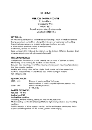 RESUME
MERSON THOMAS KORAH
21 Jaye Place
CranbourneWest
Victoria 3977
E-mail : mersonsings@yahoo.co.in
Mobile : 0434194055
KEY SKILLS :
An outstanding ability to lead and motivate staff creating a result oriented environment
Strong operational and problem solving skills in the area of mechanical and moulding
Strategic planner with an eye for detail and unswerving focus on results
A lateral thinker who views change as an opportunity
Hard worker, reliable and punctual
Good computer skills ( MS word, the internet and die design in 2D format & prepare detail
drawings with dimensions & tolerances in Auto cad )
PERSONAL PROFILE:
The operation , maintenance ,trouble shooting and Die setter of injection moulding,
Maintaining and assembling the injection and blow moulds.
Extrusion blow moulding ,stretch blow moulding ,Film extrusion moulding ,Pipe extrusion ,
And Roto moulding machines
Working with milling ,Lathe ,Surface grinder, Spark erosion and other conventional
machines and can handle all kind of hand tools and measuring instruments
Fork lift licence (LF)
QUALIFICATION:
1997 – 1999 Diploma in plastic moulding Technology
Central Institute of Plastics Engineering and technology, India
1993 – 1995 Certificate Fitter/machinist
K T T F , India
CAREER OVERVIEW:
Feb 2011 – Till date
Leading hand/QC
Quality blow moulders
Die setting, Material handling, setting the roles for the production
Machine setting and Trouble shooting of PET and High density extrusion blow moulding
machines.
Quality controller of all the products, product packing and General maintenance duties.
Supervision of the product and the packers, general house keeping
 