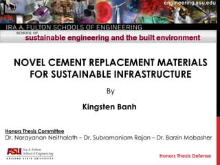 NOVEL CEMENT REPLACEMENT MATERIALS
FOR SUSTAINABLE INFRASTRUCTURE
By
Kingsten Banh
Honors Thesis Defense
Honors Thesis Committee
Dr. Narayanan Neithalath – Dr. Subramaniam Rajan – Dr. Barzin Mobasher
 