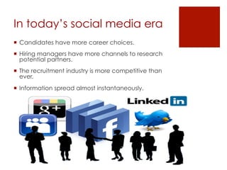In today’s social media era
  Candidates have more career choices.
  Hiring managers have more channels to research
potential partners.
  The recruitment industry is more competitive than
ever.
  Information spread almost instantaneously.
 