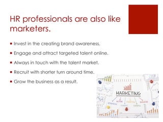 HR professionals are also like
marketers.
  Invest in the creating brand awareness.
  Engage and attract targeted talent online.
  Always in touch with the talent market.
  Recruit with shorter turn around time.
  Grow the business as a result.
 