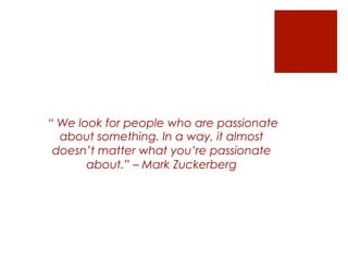 “ We look for people who are passionate
about something. In a way, it almost
doesn’t matter what you’re passionate
about.” – Mark Zuckerberg
 