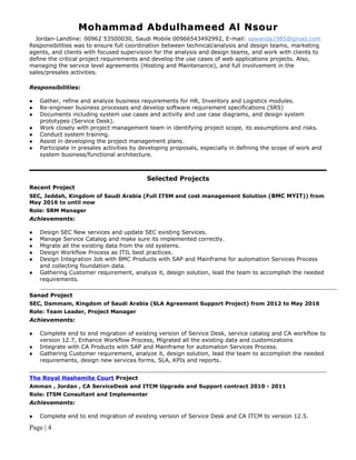 Mohammad Abdulhameed Al NsourMohammad Abdulhameed Al Nsour
Jordan-Landline: 00962 53500030, Saudi Mobile 00966543492992, E-mail: sawanda1985@gmail.com
Responsibilities was to ensure full coordination between technical/analysis and design teams, marketing
agents, and clients with focused supervision for the analysis and design teams, and work with clients to
define the critical project requirements and develop the use cases of web applications projects. Also,
managing the service level agreements (Hosting and Maintenance), and full involvement in the
sales/presales activities.
Responsibilities:
 Gather, refine and analyze business requirements for HR, Inventory and Logistics modules.
 Re-engineer business processes and develop software requirement specifications (SRS)
 Documents including system use cases and activity and use case diagrams, and design system
prototypes (Service Desk).
 Work closely with project management team in identifying project scope, its assumptions and risks.
 Conduct system training.
 Assist in developing the project management plans.
 Participate in presales activities by developing proposals, especially in defining the scope of work and
system business/functional architecture.
Selected Projects
Recent Project
SEC, Jeddah, Kingdom of Saudi Arabia (Full ITSM and cost management Solution (BMC MYIT)) from
May 2016 to until now
Role: SRM Manager
Achievements:
 Design SEC New services and update SEC existing Services.
 Manage Service Catalog and make sure its implemented correctly.
 Migrate all the existing data from the old systems.
 Design Workflow Process as ITIL best practices.
 Design Integration Job with BMC Products with SAP and Mainframe for automation Services Process
and collecting foundation data.
 Gathering Customer requirement, analyze it, design solution, lead the team to accomplish the needed
requirements.
Sanad Project
SEC, Dammam, Kingdom of Saudi Arabia (SLA Agreement Support Project) from 2012 to May 2016
Role: Team Leader, Project Manager
Achievements:
 Complete end to end migration of existing version of Service Desk, service catalog and CA workflow to
version 12.7, Enhance Workflow Process, Migrated all the existing data and customizations
 Integrate with CA Products with SAP and Mainframe for automation Services Process.
 Gathering Customer requirement, analyze it, design solution, lead the team to accomplish the needed
requirements, design new services forms, SLA, KPIs and reports.
The Royal Hashemite Court Project
Amman , Jordan , CA ServiceDesk and ITCM Upgrade and Support contract 2010 - 2011
Role: ITSM Consultant and Implementer
Achievements:
 Complete end to end migration of existing version of Service Desk and CA ITCM to version 12.5.
Page | 4
 