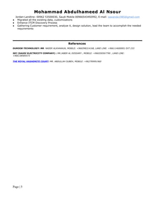 Mohammad Abdulhameed Al NsourMohammad Abdulhameed Al Nsour
Jordan-Landline: 00962 53500030, Saudi Mobile 00966543492992, E-mail: sawanda1985@gmail.com
 Migrated all the existing data, customizations
 Enhance ITCM Discovery Process
 Gathering Customer requirement, analyze it, design solution, lead the team to accomplish the needed
requirements
References
DUROOB TECHNOLOGY: MR. NADER ALKHAWAJA, MOBILE: +966598314168, LAND LINE: +966114600001 EXT 233
SEC (SAUDI ELECTRICITY COMPANY) : MR.JABER AL DOSSARY , MOBILE: +966550567790 , LAND LINE:
+966138585573
THE ROYAL HASHEMITE COURT: MR. ABDULLAH SUBEH, MOBILE: +962799991960
Page | 5
 