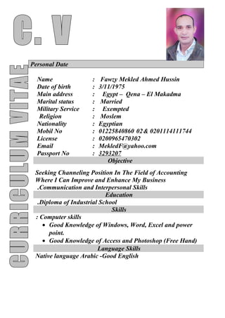 Personal Date
Fawzy Mekled Ahmed Hussin:Name
3/11/1975:Date of birth
Egypt – Qena – El Makadma:Main address
Married:Marital status
Exempted:Military Service
Moslem:Religion
Egyptian:Nationality
0201114111744&0201225840860:Mobil No
0200965470302:License
MekledF@yahoo.com:Email
3293207:Passport No
Objective
Seeking Channeling Position In The Field of Accounting
Where I Can Improve and Enhance My Business
Communication and Interpersonal Skills.
Education
Diploma of Industrial School.
Skills
Computer skills:
• Good Knowledge of Windows, Word, Excel and power
point.
• Good Knowledge of Access and Photoshop (Free Hand)
Language Skills
Native language Arabic -Good English
 