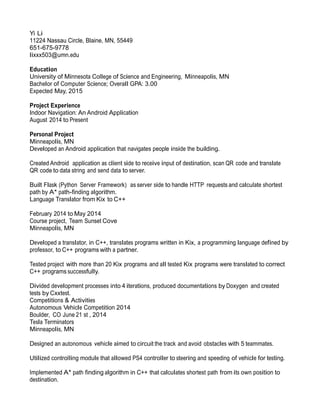 Yi Li
11224 Nassau Circle, Blaine, MN, 55449
651-675-9778
lixxx503@umn.edu
Education
University of Minnesota College of Science and Engineering, Minneapolis, MN
Bachelor of Computer Science; Overall GPA: 3.00
Expected May, 2015
Project Experience
Indoor Navigation: An Android Application
August 2014 to Present
Personal Project
Minneapolis, MN
Developed an Android application that navigates people inside the building.
Created Android application as client side to receive input of destination, scan QR code and translate
QR code to data string and send data to server.
Built Flask (Python Server Framework) as server side to handle HTTP requests and calculate shortest
path by A* path-finding algorithm.
Language Translator from Kix to C++
February 2014 to May 2014
Course project, Team Sunset Cove
Minneapolis, MN
Developed a translator, in C++, translates programs written in Kix, a programming language defined by
professor, to C++ programs with a partner.
Tested project with more than 20 Kix programs and all tested Kix programs were translated to correct
C++ programs successfully.
Divided development processes into 4 iterations, produced documentations by Doxygen and created
tests by Cxxtest.
Competitions & Activities
Autonomous Vehicle Competition 2014
Boulder, CO June 21 st , 2014
Tesla Terminators
Minneapolis, MN
Designed an autonomous vehicle aimed to circuit the track and avoid obstacles with 5 teammates.
Utilized controlling module that allowed PS4 controller to steering and speeding of vehicle for testing.
Implemented A* path finding algorithm in C++ that calculates shortest path from its own position to
destination.
 