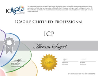 Ahmed Sidky, Ph.D.
Founder, ICAgile
The International Consortium for Agile (ICAgile) hereby certifies that, having successfully completed the requirements for this
certification, the holder shall be recognized as an ICAgile Certified Professional, with rights to affix and display the letters ICP.
This certification signifies that the student has demonstrated (as assessed by instructors) the intent to learn Agile and act as
an Agile professional.
ICAgile Certified Professional
ICP
Akram Sayed
Mohamed Amr Amr Noaman
Agile Academy Agile Academy
Tuesday, November 8, 2016
67-5406-73aebdc9-6134-46ef-a006-0e8e020b7f2a
 