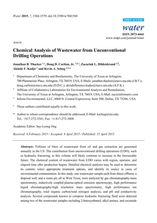 Water 2015, 7, 1568-1579; doi:10.3390/w7041568
water
ISSN 2073-4441
www.mdpi.com/journal/water
Article
Chemical Analysis of Wastewater from Unconventional
Drilling Operations
Jonathan B. Thacker 1,†
, Doug D. Carlton, Jr. 1,2,†
, Zacariah L. Hildenbrand 2,3
,
Akinde F. Kadjo 1
and Kevin A. Schug 1,2,
*
1
Department of Chemistry and Biochemistry, The University of Texas at Arlington,
700 Planetarium Place, Arlington, TX 76019, USA; E-Mails: jonathan.thacker@mavs.uta.edu (J.B.T.);
doug.carlton@mavs.uta.edu (D.D.C.); akindeflorence.kadjo@mavs.uta.edu (A.F.K.)
2
Affiliate of Collaborative Laboratories for Environmental Analysis and Remediation,
The University of Texas at Arlington, Arlington, TX 76019, USA; E-Mail: zac@informenv.com
3
Inform Environmental, LLC, 6060 N. Central Expressway Suite 500, Dallas, TX 75206, USA
†
These authors contributed equally to this work.
* Author to whom correspondence should be addressed; E-Mail: kschug@uta.edu;
Tel.: +817-272-3541; Fax: +1-817-272-3808.
Academic Editor: Say-Leong Ong
Received: 6 February 2015 / Accepted: 8 April 2015 / Published: 15 April 2015
Abstract: Trillions of liters of wastewater from oil and gas extraction are generated
annually in the US. The contribution from unconventional drilling operations (UDO), such
as hydraulic fracturing, to this volume will likely continue to increase in the foreseeable
future. The chemical content of wastewater from UDO varies with region, operator, and
elapsed time after production begins. Detailed chemical analyses may be used to determine
its content, select appropriate treatment options, and identify its source in cases of
environmental contamination. In this study, one wastewater sample each from direct effluent, a
disposal well, and a waste pit, all in West Texas, were analyzed by gas chromatography-mass
spectrometry, inductively coupled plasma-optical emission spectroscopy, high performance
liquid chromatography-high resolution mass spectrometry, high performance ion
chromatography, total organic carbon/total nitrogen analysis, and pH and conductivity
analysis. Several compounds known to compose hydraulic fracturing fluid were detected
among two of the wastewater samples including 2-butoxyethanol, alkyl amines, and cocamide
OPEN ACCESS
 
