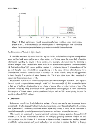 Water 2015, 7 1577
Figure 2. High performance liquid chromatography-high resolution mass spectrometry
(HPLC-HRMS) overlaid extracted ion chromatograms of screening analysis with acetonitrile
eluent. These masses represent a homologous series of cocamide diethanolamines.
3.3. Comparison of Results to Other Studies
It should be noted that the use of these data reported in this study in direct comparisons to produced
water and flowback water quality across other regions is of limited value due to the lack of detailed
information regarding the origin of these samples. For example, although it may be tempting to
describe Samples 1 and 3 as flowback water based on the presence of compounds known to compose
HF fluid and the high TOC content and low conductivity relative to Sample 2, it is not known if the
gas well Sample 1 was collected from was producing or if the waste pit from which Sample 3 was
collected from contained flowback water, exclusively. For similar reasons, it may not be appropriate
to label Sample 2 as produced water, because the DW it was taken from likely consisted of
wastewater from various stages of HF.
Several other studies on the chemical composition of wastewater samples from UDO have reported
far more organic compounds in their samples by GC-MS than our own [3,10]. This is undoubtedly due
to their use of multiple extractions to a larger volume of sample followed by the removal of most of the
extractant solvent by rotary evaporation under a gentle stream of nitrogen gas at a low temperature.
The adoption of this or another preconcentration technique, such as SPE, would greatly improve the
sensitivity of our GC-MS method.
4. Conclusions
Information gained from detailed chemical analyses of wastewater can be used to manage it more
appropriately, develop targeted treatment methods, source it, and assess the relative health risk associated
with exposure to it. The methods described in this paper may also be of value for the assessment of
remediation strategies, potentially contaminated groundwater, and other industrial wastewaters.
This report is not an exhaustive characterization of wastewater. Organic speciation through GC-MS
and HPLC-HRMS data from methods intended for surveying generally unknown samples has also
been presented here. In all cases, it is important to incorporate best practices from standard methods
available for various targeted analyses; it is also, however, important to maintain the ability to discover
 