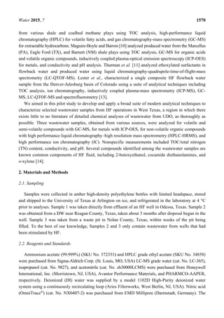 Water 2015, 7 1570
from various shale and coalbed methane plays using TOC analysis, high-performance liquid
chromatography (HPLC) for volatile fatty acids, and gas chromatography-mass spectrometry (GC-MS)
for extractable hydrocarbons. Maguire-Boyle and Barron [10] analyzed produced water from the Marcellus
(PA), Eagle Ford (TX), and Barnett (NM) shale plays using TOC analysis, GC-MS for organic acids
and volatile organic compounds, inductively coupled plasma-optical emission spectroscopy (ICP-OES)
for metals, and conductivity and pH analysis. Thurman et al. [11] analyzed ethoxylated surfactants in
flowback water and produced water using liquid chromatography-quadrupole-time-of-flight-mass
spectrometry (LC-QTOF-MS). Lester et al., characterized a single composite HF flowback water
sample from the Denver-Julesburg basin of Colorado using a suite of analytical techniques including
TOC analysis, ion chromatography, inductively coupled plasma-mass spectrometry (ICP-MS), GC-
MS, LC-QTOF-MS and spectrofluorometry [13].
We aimed in this pilot study to develop and apply a broad suite of modern analytical techniques to
characterize selected wastewater samples from HF operations in West Texas, a region in which there
exists little to no literature of detailed chemical analyses of wastewater from UDO, as thoroughly as
possible. Three wastewater samples, obtained from various sources, were analyzed for volatile and
semi-volatile compounds with GC-MS, for metals with ICP-OES, for non-volatile organic compounds
with high performance liquid chromatography–high resolution mass spectrometry (HPLC-HRMS), and
high performance ion chromatography (IC). Nonspecific measurements included TOC/total nitrogen
(TN) content, conductivity, and pH. Several compounds identified among the wastewater samples are
known common components of HF fluid, including 2-butoxyethanol, cocamide diethanolamines, and
o-xylene [14].
2. Materials and Methods
2.1. Sampling
Samples were collected in amber high-density polyethylene bottles with limited headspace, stored
and shipped to the University of Texas at Arlington on ice, and refrigerated in the laboratory at 4 °C
prior to analyses. Sample 1 was taken directly from effluent of an HF well in Odessa, Texas. Sample 2
was obtained from a DW near Reagan County, Texas, taken about 3 months after disposal began in the
well. Sample 3 was taken from a waste pit in Nolan County, Texas, within weeks of the pit being
filled. To the best of our knowledge, Samples 2 and 3 only contain wastewater from wells that had
been stimulated by HF.
2.2. Reagents and Standards
Ammonium acetate (99.999%) (SKU No. 372331) and HPLC grade ethyl acetate (SKU No. 34858)
were purchased from Sigma-Aldrich Corp. (St. Louis, MO, USA) LC-MS grade water (cat. No. LC-365),
isopropanol (cat. No. 9827), and acetonitrile (cat. No. zh30000LCMS) were purchased from Honeywell
International, Inc. (Morristown, NJ, USA), Avantor Performance Materials, and PHARMCO-AAPER,
respectively. Deionized (DI) water was supplied by a model 1102D High-Purity deionized water
system using a continuously recirculating loop (Aries Filterworks, West Berlin, NJ, USA). Nitric acid
(OmniTrace®
) (cat. No. NX0407-2) was purchased from EMD Millipore (Darmstadt, Germany). The
 