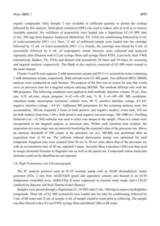 Water 2015, 7 1573
organic compounds. Only Sample 3 was available in sufficient quantity to permit the workup
followed by this analysis. Solid phase extraction (SPE) was used to reduce salts as well as to remove
insoluble material. Six milliliters of acetonitrile were loaded into a Supelclean LC-18 SPE tube
(3 mL, 500 mg) from Supelco Analytical (Bellefonte, PA, USA) for conditioning followed by 6 mL
of water-acetonitrile (99:1 v/v). Next, 12 mL of unfiltered sample were loaded into the cartridge
followed by 12 mL of water-acetonitrile (99:1 v/v). Finally, the cartridge was eluted by 6 mL of
acetonitrile followed by 6 mL of isopropanol; eluent fractions were collected and analyzed
separately after filtration with 0.2 µm syringe filters (all syringe filters PTFE, Luer-lock, from VWR
International, Radnor, PA, USA) and diluted with acetonitrile 50 times and 20 times for screening
and targeted analysis, respectively. The blank in this analysis consisted of LC-MS water treated in
the same manner.
Eluents A and B were aqueous 2 mM ammonium acetate and 95:5 v/v acetonitrile-water containing
2 mM ammonium acetate, respectively. Both solvents were LC-MS grade. Two different HPLC-HRMS
analyses were conducted on each fraction. The purpose of the first was to screen for ions that would
serve as precursor ions for a targeted analysis utilizing MS/MS. The methods differed only with the
MS programs. The following conditions were applied to both methods: Injection volume, 50 µL; flow
rate, 0.25 mL/min; eluent program: 0→2→10→20 min, % B: 5→5→95→95. MS conditions:
ionization mode, electrospray ionization; column oven, 40 °C; positive interface voltage, 4.5 kV;
negative interface voltage, −4.0 kV. Additional MS parameters for the screening analysis were: Ion
accumulation, 100 ms (repeated 3 times in both positive and negative modes); event time, 432 ms
(in both modes); loop time, 1.06 s; both positive and negative ion scan range, 100–1000 m/z. Profiling
Solutions (ver. 1.0, SSI) software was used to select ions unique to the sample. These m/z values were
incorporated in the targeted analysis as precursor ions. Within each retention time window, the
acquisition m/z scan range was set narrowly bracketing the expected value of the precursor ion. Above
an intensity threshold of 500 counts at the precursor ion m/z, MS/MS was performed after an
acquisition time of 50 ms. The collision induced dissociation energy was optimized for each
compound. Fragment ions were scanned from 50 m/z to 50 m/z units above that of the precursor ion
with an accumulation time of 50 ms, repeated 3 times. Accurate Mass Calculator (SSI) was then used
to assign elemental formulas to fragment ions as well as the parent ion. Compounds whose molecular
formulas could not be identified are not reported.
2.6. High Performance Ion Chromatography
The IC analysis protocol used an IC-25 isocratic pump with an EG40 electrodialytic eluent
generator (EG), 2 mm bore AG20/AS20 guard and separation column sets housed in an LC30
temperature controlled oven, ASRS-Ultra II anion suppressor in external water mode, and a CD-25
conductivity detector, (all from Thermo Fisher Dionex).
Samples were passed through a Supelclean LC-18 SPE tube (3 mL, 500 mg) to remove hydrophobic
compounds. Three mL of LC-MS acetonitrile were loaded into the tube for conditioning, followed by
3 mL of DI water and 12 mL of sample. 6 mL of sample eluted to waste prior to collecting. The sample
was then filtered with a 0.2 µm PTFE syringe filter and diluted 100x in DI water.
 