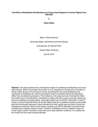 The Effect of Multilateral Aid Allocations on Government Respect for Human Rights From
1992-2001
by
Taylor Bates
Major: Political Science
Secondary Major: International and Area Studies
Evaluated by: Dr. Michael Flynn
Kansas State University
July 25, 2016
Abstract: This study examines the understudied impact of multilateral aid allocations on human
rights abuses. While most studies focus either on U.S. allocations of foreign aid or the effect of
human rights abuses on the amount of foreign aid distributed, this study emphasizes the
importance of multilateral aid, with the assumption that the motivation behind the allocations
differs from its bilateral counterparts. The timeframe of the study serves to minimize the effect
that conﬂict has on aid allocations, attempting to capture aid that is used to promote democracy,
economic stability and social welfare. Using data collect from the OECD, World Bank, Polity IV
Project, and the Cingranelli-Richards Human Rights Data Set, a statistical analysis using scatter
plots and multivariate regression output indicates that while regime type and level of economic
development positively impact human rights, funding by the OECD allocated to promote those
variables has a negative impact on both. Therefore, multilateral aid has a negative impact on
human rights overall. It should be noted that due to data collection limitations, it is unlikely that
the results from this study are generalizable.
 