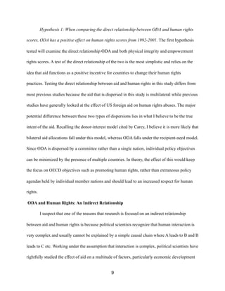 Hypothesis 1: When comparing the direct relationship between ODA and human rights
scores, ODA has a positive effect on human rights scores from 1992-2001. The first hypothesis
tested will examine the direct relationship ODA and both physical integrity and empowerment
rights scores. A test of the direct relationship of the two is the most simplistic and relies on the
idea that aid functions as a positive incentive for countries to change their human rights
practices. Testing the direct relationship between aid and human rights in this study differs from
most previous studies because the aid that is dispersed in this study is multilateral while previous
studies have generally looked at the effect of US foreign aid on human rights abuses. The major
potential difference between these two types of dispersions lies in what I believe to be the true
intent of the aid. Recalling the donor-interest model cited by Carey, I believe it is more likely that
bilateral aid allocations fall under this model, whereas ODA falls under the recipient-need model.
Since ODA is dispersed by a committee rather than a single nation, individual policy objectives
can be minimized by the presence of multiple countries. In theory, the effect of this would keep
the focus on OECD objectives such as promoting human rights, rather than extraneous policy
agendas held by individual member nations and should lead to an increased respect for human
rights.
ODA and Human Rights: An Indirect Relationship
I suspect that one of the reasons that research is focused on an indirect relationship
between aid and human rights is because political scientists recognize that human interaction is
very complex and usually cannot be explained by a simple causal chain where A leads to B and B
leads to C etc. Working under the assumption that interaction is complex, political scientists have
rightfully studied the effect of aid on a multitude of factors, particularly economic development
9
 