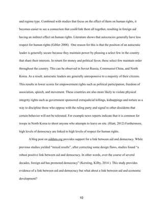 and regime type. Combined with studies that focus on the effect of them on human rights, it
becomes easier to see a connection that could link them all together, resulting in foreign aid
having an indirect effect on human rights. Literature shows that autocracies generally have less
respect for human rights (Gibler 2008). One reason for this is that the position of an autocratic
leader is generally secure because they maintain power by pleasing a select few in the country
that share their interests. In return for money and political favor, these select few maintain order
throughout the country. This can be observed in Soviet Russia, Communist China, and North
Korea. As a result, autocratic leaders are generally unresponsive to a majority of their citizens.
This results in lower scores for empowerment rights such as political participation, freedom of
association, speech, and movement. These countries are also more likely to violate physical
integrity rights such as government sponsored extrajudicial killings, kidnappings and torture as a
way to discipline those who oppose with the ruling party and signal to other dissidents that
certain behavior will not be tolerated. For example news reports indicate that it is common for
troops in North Korea to shoot anyone who attempts to leave on site. (Hiatt, 2012) Furthermore,
high levels of democracy are linked to high levels of respect for human rights.
A blog post on aiddata.org provides support for a link between aid and democracy. While
previous studies yielded “mixed results”, after correcting some design flaws, studies found “a
robust positive link between aid and democracy. In other words, over the course of several
decades, foreign aid has promoted democracy” (Kersting, Kilby, 2014 ). This study provides
evidence of a link between aid and democracy but what about a link between aid and economic
development?
10
 