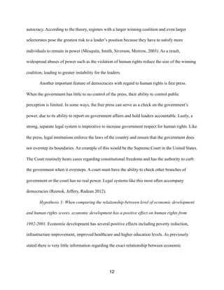 autocracy. According to the theory, regimes with a larger winning coalition and even larger
selectorates pose the greatest risk to a leader’s position because they have to satisfy more
individuals to remain in power (Mesquita, Smith, Siverson, Morrow, 2003). As a result,
widespread abuses of power such as the violation of human rights reduce the size of the winning
coalition, leading to greater instability for the leaders.
Another important feature of democracies with regard to human rights is free press.
When the government has little to no control of the press, their ability to control public
perception is limited. In some ways, the free press can serve as a check on the government’s
power, due to its ability to report on government affairs and hold leaders accountable. Lastly, a
strong, separate legal system is imperative to increase government respect for human rights. Like
the press, legal institutions enforce the laws of the country and ensure that the government does
not overstep its boundaries. An example of this would be the Supreme Court in the United States.
The Court routinely hears cases regarding constitutional freedoms and has the authority to curb
the government when it oversteps. A court must have the ability to check other branches of
government or the court has no real power. Legal systems like this most often accompany
democracies (Reenok, Jeffery, Radean 2012).
Hypothesis 3: When comparing the relationship between level of economic development
and human rights scores, economic development has a positive effect on human rights from
1992-2001. Economic development has several positive effects including poverty reduction,
infrastructure improvement, improved healthcare and higher education levels. As previously
stated there is very little information regarding the exact relationship between economic
12
 