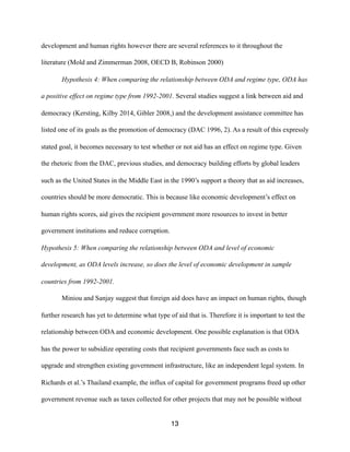 development and human rights however there are several references to it throughout the
literature (Mold and Zimmerman 2008, OECD B, Robinson 2000)
Hypothesis 4: When comparing the relationship between ODA and regime type, ODA has
a positive effect on regime type from 1992-2001. Several studies suggest a link between aid and
democracy (Kersting, Kilby 2014, Gibler 2008,) and the development assistance committee has
listed one of its goals as the promotion of democracy (DAC 1996, 2). As a result of this expressly
stated goal, it becomes necessary to test whether or not aid has an effect on regime type. Given
the rhetoric from the DAC, previous studies, and democracy building efforts by global leaders
such as the United States in the Middle East in the 1990’s support a theory that as aid increases,
countries should be more democratic. This is because like economic development’s effect on
human rights scores, aid gives the recipient government more resources to invest in better
government institutions and reduce corruption.
Hypothesis 5: When comparing the relationship between ODA and level of economic
development, as ODA levels increase, so does the level of economic development in sample
countries from 1992-2001.
Miniou and Sanjay suggest that foreign aid does have an impact on human rights, though
further research has yet to determine what type of aid that is. Therefore it is important to test the
relationship between ODA and economic development. One possible explanation is that ODA
has the power to subsidize operating costs that recipient governments face such as costs to
upgrade and strengthen existing government infrastructure, like an independent legal system. In
Richards et al.’s Thailand example, the influx of capital for government programs freed up other
government revenue such as taxes collected for other projects that may not be possible without
13
 