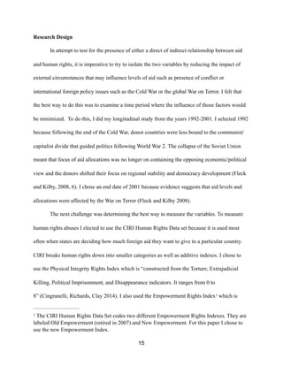 Research Design
In attempt to test for the presence of either a direct of indirect relationship between aid
and human rights, it is imperative to try to isolate the two variables by reducing the impact of
external circumstances that may influence levels of aid such as presence of conflict or
international foreign policy issues such as the Cold War or the global War on Terror. I felt that
the best way to do this was to examine a time period where the influence of those factors would
be minimized. To do this, I did my longitudinal study from the years 1992-2001. I selected 1992
because following the end of the Cold War, donor countries were less bound to the communist/
capitalist divide that guided politics following World War 2. The collapse of the Soviet Union
meant that focus of aid allocations was no longer on containing the opposing economic/political
view and the donors shifted their focus on regional stability and democracy development (Fleck
and Kilby, 2008, 6). I chose an end date of 2001 because evidence suggests that aid levels and
allocations were affected by the War on Terror (Fleck and Kilby 2008).
The next challenge was determining the best way to measure the variables. To measure
human rights abuses I elected to use the CIRI Human Rights Data set because it is used most
often when states are deciding how much foreign aid they want to give to a particular country.
CIRI breaks human rights down into smaller categories as well as additive indexes. I chose to
use the Physical Integrity Rights Index which is “constructed from the Torture, Extrajudicial
Killing, Political Imprisonment, and Disappearance indicators. It ranges from 0 to
8” (Cingranelli, Richards, Clay 2014). I also used the Empowerment Rights Index which is1
The CIRI Human Rights Data Set codes two different Empowerment Rights Indexes. They are1
labeled Old Empowerment (retired in 2007) and New Empowerment. For this paper I chose to
use the new Empowerment Index.
15
 