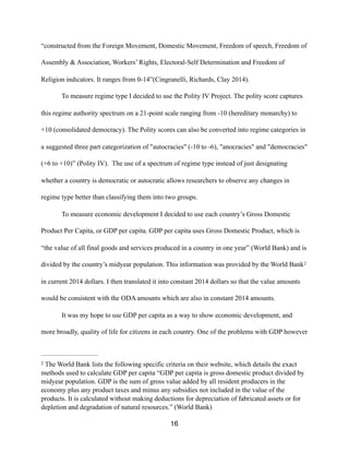 “constructed from the Foreign Movement, Domestic Movement, Freedom of speech, Freedom of
Assembly & Association, Workers’ Rights, Electoral-Self Determination and Freedom of
Religion indicators. It ranges from 0-14”(Cingranelli, Richards, Clay 2014).
To measure regime type I decided to use the Polity IV Project. The polity score captures
this regime authority spectrum on a 21-point scale ranging from -10 (hereditary monarchy) to
+10 (consolidated democracy). The Polity scores can also be converted into regime categories in
a suggested three part categorization of "autocracies" (-10 to -6), "anocracies" and "democracies"
(+6 to +10)” (Polity IV). The use of a spectrum of regime type instead of just designating
whether a country is democratic or autocratic allows researchers to observe any changes in
regime type better than classifying them into two groups.
To measure economic development I decided to use each country’s Gross Domestic
Product Per Capita, or GDP per capita. GDP per capita uses Gross Domestic Product, which is
“the value of all final goods and services produced in a country in one year” (World Bank) and is
divided by the country’s midyear population. This information was provided by the World Bank2
in current 2014 dollars. I then translated it into constant 2014 dollars so that the value amounts
would be consistent with the ODA amounts which are also in constant 2014 amounts.
It was my hope to use GDP per capita as a way to show economic development, and
more broadly, quality of life for citizens in each country. One of the problems with GDP however
The World Bank lists the following specific criteria on their website, which details the exact2
methods used to calculate GDP per capita “GDP per capita is gross domestic product divided by
midyear population. GDP is the sum of gross value added by all resident producers in the
economy plus any product taxes and minus any subsidies not included in the value of the
products. It is calculated without making deductions for depreciation of fabricated assets or for
depletion and degradation of natural resources.” (World Bank)
16
 