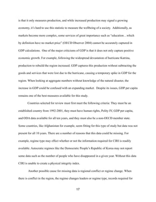 is that it only measures production, and while increased production may signal a growing
economy, it’s hard to use this statistic to measure the wellbeing of a society. Additionally, as
markets become more complex, some services of great importance such as “education…which
by definition have no market price” (OECD Observer 2004) cannot be accurately captured in
GDP calculations. One of the major criticisms of GDP is that it does not only capture positive
economic growth. For example, following the widespread devastation of hurricane Katrina,
production to rebuild the region increased. GDP captures this production without subtracting the
goods and services that were lost due to the hurricane, causing a temporary spike in GDP for the
region. When looking at aggregate numbers without knowledge of the natural disaster, the
increase in GDP could be confused with an expanding market. Despite its issues, GDP per capita
remains one of the best measures available for this study.
Countries selected for review must first meet the following criteria: They must be an
established country from 1992-2001, they must have human rights, Polity IV, GDP per capita,
and ODA data available for all ten years, and they must also be a non-OECD member state.
Some countries, like Afghanistan for example, seem fitting for this type of study but data was not
present for all 10 years. There are a number of reasons that this data could be missing. For
example, regime type may effect whether or not the information required for CIRI is readily
available. Autocratic regimes like the Democratic People’s Republic of Korea may not report
some data such as the number of people who have disappeared in a given year. Without this data
CIRI is unable to create a physical integrity index.
Another possible cause for missing data is regional conflict or regime change. When
there is conflict in the region, the regime changes leaders or regime type, records required for
17
 