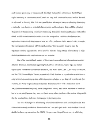 analysis may go missing or be destroyed. It is likely that conflict is the reason that GDP per
capita is missing in countries such as Kuwait and Iraq; both countries involved in Gulf War and
its aftermath in the early 90’s. It is also possible that when agencies were collecting data during
a particular year, there was no installed government and therefore no data could be collected.
Regardless of the reasoning, countries with missing data cannot be included because without the
data it is difficult to determine whether or not the independent variables, development aid,
regime type or economic development have any effect on human rights scores. Lastly, countries
that were examined were non-OECD member states. Once a country failed to meet the
dependent variable requirements, it was removed from the study entirely and its ability to meet
the independent variable requirements was not assessed.
One of the most difficult aspects of this research was collecting information across the
different databases. Information regarding GDP, OECD allocations, regime type and human
rights scores came from four separate databases, The World Bank, OECD, the Polity IV Project,
and the CIRI Human Rights Dataset, respectively. Each database or organization sets their own
criteria for what constitutes a state, which determines whether or not data will be collected. For
example, the Polity IV project does not collect data for countries with a population under
500,000 in the most recent year (Center for Systemic Peace). As a result, a number of countries
had to be excluded because they were not listed across all the databases. Due to this, it is possible
that the results of this study may be impacted by their exclusion.
The next challenge was determining how to measure the aid each country received. Aid
allocations are rarely marked as “humanitarian aid” and packaged with a nice neat bow. Since I
decided to focus my research on the OECD, I began researching different ways in which they
18
 