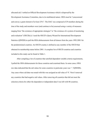 allocated aid. I settled on Official Development Assistance which is dispersed by the
Development Assistance Committee, due to its multilateral nature. ODA must be “concessional
and convey a grant element of at least 25%”. The DAC was composed of 29 members during the
time of the study and members were (and continue to be) assessed using a variety of measures
ranging from “the existence of appropriate strategies” to “the existence of a system of monitoring
and evaluation” (OECD(c)). I used the OECD’s Query Wizard for International Development
Statistics (QWIDS) to pull the ODA disbursements from all donors from the years 1992-2001 for
the predetermined countries. An OECD country is defined as any member of the OECD that
obtained its membership status before 2001. A complete list of OECD countries and countries
included in this study can be found in Table 1.
After compiling a list of countries that satisfied dependent variable criteria requirements,
I pulled the ODA disbursements for those countries and examined them. In some cases, ODA
raw data indicated that the aid values for some countries in particular years was “..”(QWIDS).
Any cases where aid data was noted with this was assigned an aid value of ‘0’. Next I removed
any countries that had negative aid values. After removing all countries that did not meet the
selection criteria for either the dependent or independent data I was left with 80 countries.
19
 