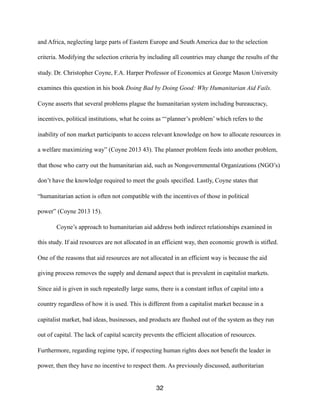 and Africa, neglecting large parts of Eastern Europe and South America due to the selection
criteria. Modifying the selection criteria by including all countries may change the results of the
study. Dr. Christopher Coyne, F.A. Harper Professor of Economics at George Mason University
examines this question in his book Doing Bad by Doing Good: Why Humanitarian Aid Fails.
Coyne asserts that several problems plague the humanitarian system including bureaucracy,
incentives, political institutions, what he coins as “‘planner’s problem’ which refers to the
inability of non market participants to access relevant knowledge on how to allocate resources in
a welfare maximizing way” (Coyne 2013 43). The planner problem feeds into another problem,
that those who carry out the humanitarian aid, such as Nongovernmental Organizations (NGO’s)
don’t have the knowledge required to meet the goals specified. Lastly, Coyne states that
“humanitarian action is often not compatible with the incentives of those in political
power” (Coyne 2013 15).
Coyne’s approach to humanitarian aid address both indirect relationships examined in
this study. If aid resources are not allocated in an efficient way, then economic growth is stifled.
One of the reasons that aid resources are not allocated in an efficient way is because the aid
giving process removes the supply and demand aspect that is prevalent in capitalist markets.
Since aid is given in such repeatedly large sums, there is a constant influx of capital into a
country regardless of how it is used. This is different from a capitalist market because in a
capitalist market, bad ideas, businesses, and products are flushed out of the system as they run
out of capital. The lack of capital scarcity prevents the efficient allocation of resources.
Furthermore, regarding regime type, if respecting human rights does not benefit the leader in
power, then they have no incentive to respect them. As previously discussed, authoritarian
32
 