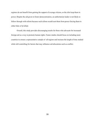 regimes do not benefit from gaining the support of average citizens, as the elite keep them in
power. Despite the aid given to foster democratization, an authoritarian leader is not likely to
follow through with reform because such reform would oust them from power forcing them to
either hide or be killed.
Overall, this study provides discouraging results for those who advocate for increased
foreign aid as a way to promote human rights. Future studies should focus on including more
countries to ensure a representative sample of all regions and increase the length of time studied
while still controlling for factors that may influence aid allocations such as conflict.
33
 