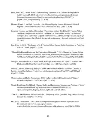 Hiatt, Fred. 2012. “North Korea's Dehumanizing Treatment of its Citizens Hiding in Plain
Sight.” March 25, 2012. https://www.washingtonpost.com/opinions/north-koreas-
dehumanizing-treatment-of-its-citizens-is-hiding-in-plain-sight/2012/03/23/
gIQAKE5eaS_story.html (July 23, 2016).
Howard, Rhoda E. and Jack Donnelly. 1986. Human Dignity, Human Rights and Political
Regimes. American Political Science Review 80:801-817. (June 2, 2016)
Kersting, Erasmus and Kilby, Christopher. “Perceptions Matter: The Effect Of Foreign Aid on
Democracy Depends on Incentives | AidData 3.0.” Perceptions Matter: The Effect of
Foreign Aid on Democracy Depends on Incentives | AidData 3.0. http://aiddata.org/blog/
perceptions-matter-the-effect-of-foreign-aid-on-democracy-depends-on-incentives (April
22, 2016).
Lee, Hyun Ju. 2011. “The Impact of U.S. Foreign Aid on Human Rights Conditions in Post-Cold
War Era.” thesis. (April 22, 2016).
“Manual On Human Rights and the Prevention of Genocide .” 2015. Manual on Human Rights
and the Prevention of Genocide .http://www.jbi-humanrights.org/JBI%20Manual%20on
%20Human%20Rights%20and%20Prevention%20of%20Genocide.pdf (April 16, 2016)
Mesquita, Bruce Bueno de, Alastair Smith, Randolph M Siverson, and James D Morrow. 2003.
The Logic of Political Survival. Cambridge, MA: MIT Press. (April 24, 2016)
Minoiu, Camelia, and Reddy, Sanjay G. 2009. “Development Aid And Economic Growth: A
Positive Long-Run Relation .” https://www.imf.org/external/pubs/ft/wp/2009/wp09118.pdf
(April 22, 2016).
Mold, Andrew, and Felix Zimmerman. 2008. “A Farewell to Aid Conditionality?” https://
www.oecd.org/dev/41159433.pdf (April 27, 2016).
Nordic Trust Fund, World Bank “Human Rights and Economics: Tensions and Positive ...” http://
siteresources.worldbank.org/projects/resources/40940-1331068268558/
report_development_fragility_human_rights.pdf (July 23, 2016).
OECD(a) “Development Finance Statistics.” Frequently Asked Questions. http://www.oecd.org/
dac/stats/faq.htm (June 15, 2016).
OECD (b) “Newsroom.” 2011. New OECD guidelines to protect human rights and social
development. http://www.oecd.org/newsroom/
newoecdguidelinestoprotecthumanrightsandsocialdevelopment.htm (July 20, 2016).
35
 