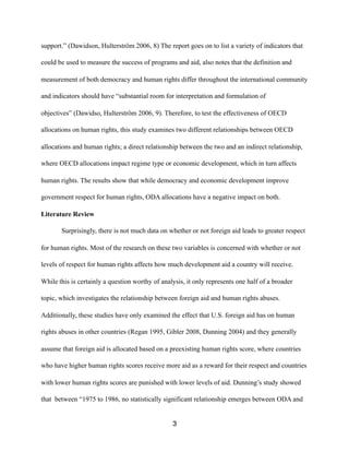 support.” (Dawidson, Hulterström 2006, 8) The report goes on to list a variety of indicators that
could be used to measure the success of programs and aid, also notes that the definition and
measurement of both democracy and human rights differ throughout the international community
and indicators should have “substantial room for interpretation and formulation of
objectives” (Dawidso, Hulterström 2006, 9). Therefore, to test the effectiveness of OECD
allocations on human rights, this study examines two different relationships between OECD
allocations and human rights; a direct relationship between the two and an indirect relationship,
where OECD allocations impact regime type or economic development, which in turn affects
human rights. The results show that while democracy and economic development improve
government respect for human rights, ODA allocations have a negative impact on both.
Literature Review
Surprisingly, there is not much data on whether or not foreign aid leads to greater respect
for human rights. Most of the research on these two variables is concerned with whether or not
levels of respect for human rights affects how much development aid a country will receive.
While this is certainly a question worthy of analysis, it only represents one half of a broader
topic, which investigates the relationship between foreign aid and human rights abuses.
Additionally, these studies have only examined the effect that U.S. foreign aid has on human
rights abuses in other countries (Regan 1995, Gibler 2008, Dunning 2004) and they generally
assume that foreign aid is allocated based on a preexisting human rights score, where countries
who have higher human rights scores receive more aid as a reward for their respect and countries
with lower human rights scores are punished with lower levels of aid. Dunning’s study showed
that between “1975 to 1986, no statistically significant relationship emerges between ODA and
3
 